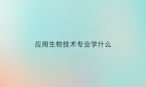 应用生物技术专业学什么(应用生物技术专业学什么课程)