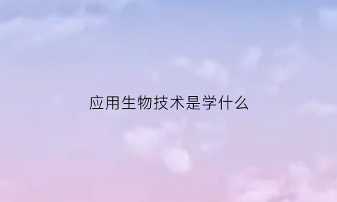 应用生物技术是学什么(应用生物技术是学什么课程)