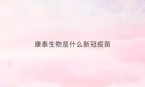 康泰生物是什么新冠疫苗(康泰生物疫苗最新动向)