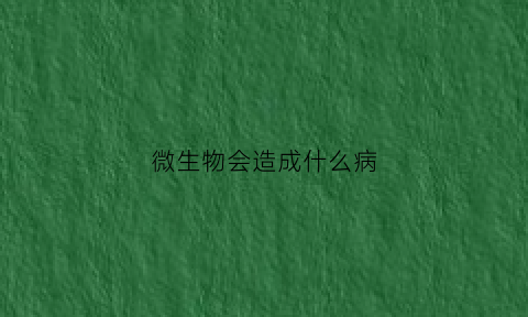 微生物会造成什么病(微生物会干嘛)
