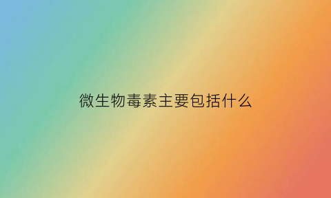 微生物毒素主要包括什么(微生物毒素定义)