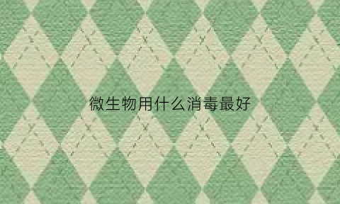 微生物用什么消毒最好(微生物的种类和应选用的消毒灭菌方法)