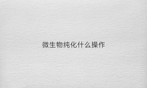微生物纯化什么操作(微生物的纯化培养技术)