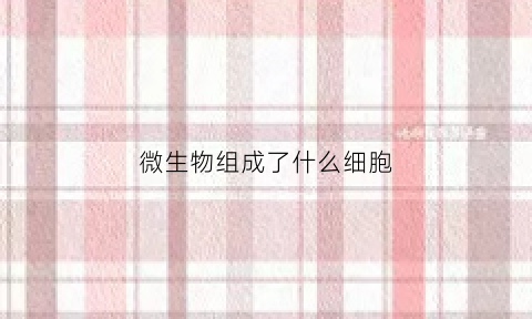 微生物组成了什么细胞(微生物组成成分)