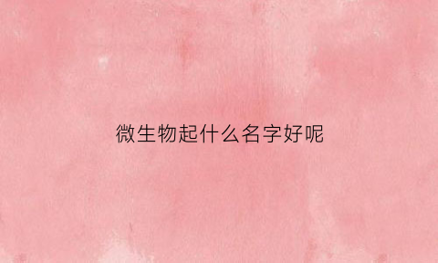 微生物起什么名字好呢(微生物起什么名字好呢男孩)