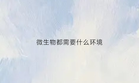 微生物都需要什么环境(微生物都需要什么环境)