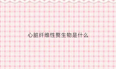 心脏纤维性赘生物是什么(心脏纤维瘤是什么东西严重吗)