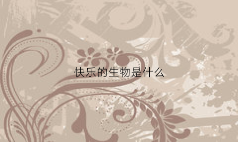 快乐的生物是什么(快乐的生物是什么样的)