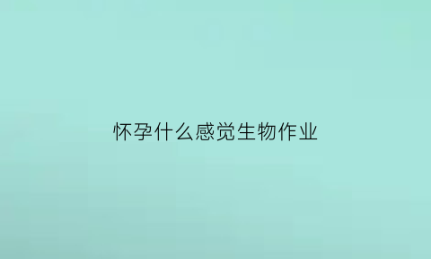 怀孕什么感觉生物作业(怀孕的生物原理是什么)