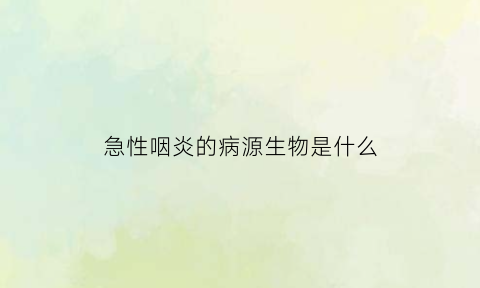 急性咽炎的病源生物是什么(急性咽炎的病源生物是什么病毒)