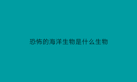 恐怖的海洋生物是什么生物(十大恐怖的海洋生物)