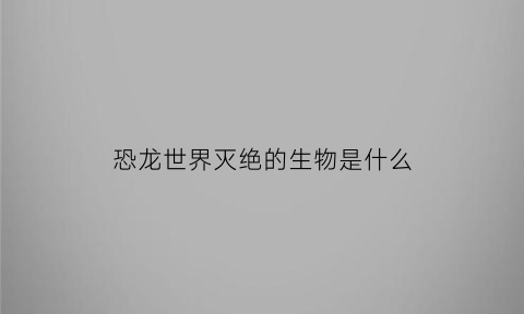 恐龙世界灭绝的生物是什么(恐龙灭绝时地球上有哪些现存生物)