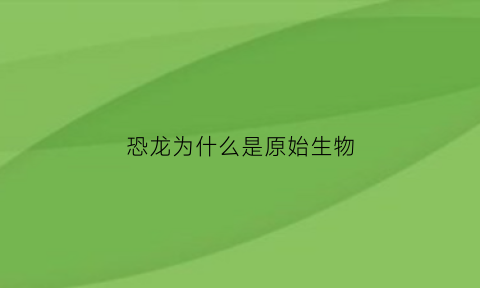 恐龙为什么是原始生物(恐龙为什么是原始生物类)