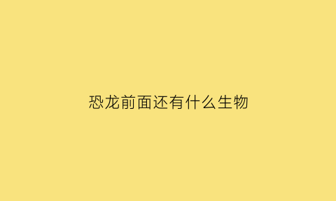 恐龙前面还有什么生物(恐龙之前还有什么动物)