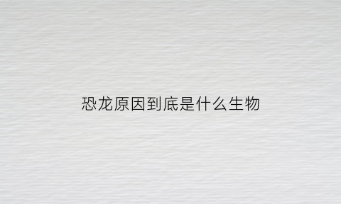 恐龙原因到底是什么生物(恐龙是因为什么而死的)