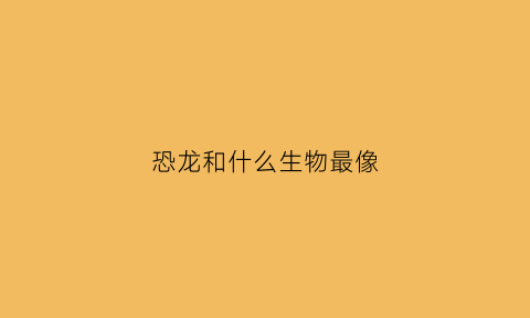 恐龙和什么生物最像(恐龙和什么生物最像呢)