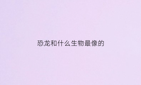 恐龙和什么生物最像的(和恐龙同在的动物)