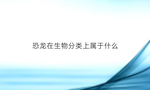 恐龙在生物分类上属于什么(恐龙在生物分类上属于什么动物)