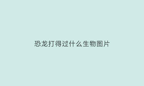 恐龙打得过什么生物图片(恐龙打得过现代人吗)