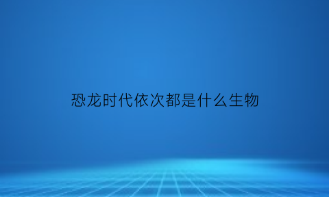 恐龙时代依次都是什么生物(恐龙时代的生物都是什么请问我能看一下它们的图片吗)