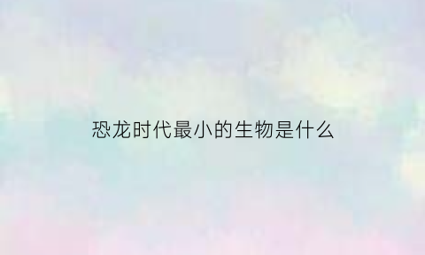 恐龙时代最小的生物是什么(恐龙时代最小的生物是什么动物)