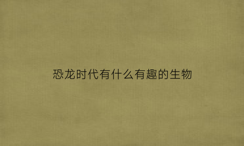 恐龙时代有什么有趣的生物(恐龙时代有什么有趣的生物现象)