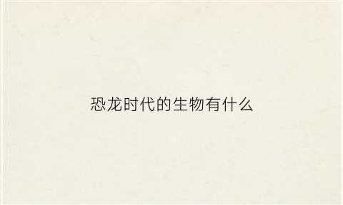 恐龙时代的生物有什么(恐龙的时代有什么动物)