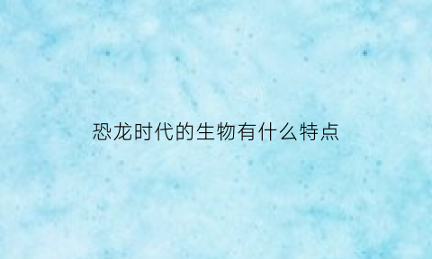 恐龙时代的生物有什么特点(恐龙时代的生物有什么特点呢)