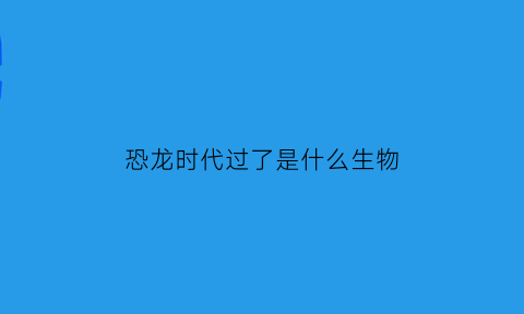 恐龙时代过了是什么生物(恐龙时代还有什么时代)