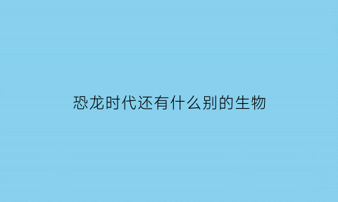 恐龙时代还有什么别的生物(恐龙时代还有哪些生物)