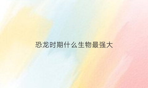 恐龙时期什么生物最强大(恐龙时代最强大的生物)