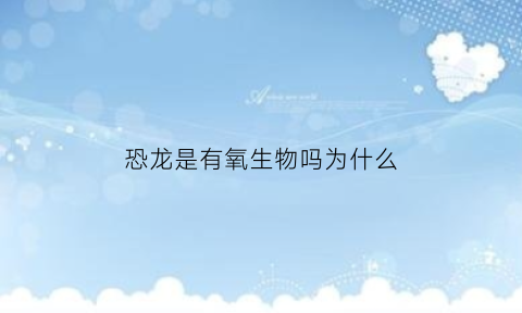 恐龙是有氧生物吗为什么(恐龙是有氧生物吗为什么没有)