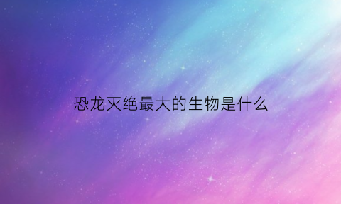 恐龙灭绝最大的生物是什么(恐龙灭绝最大的生物是什么动物)