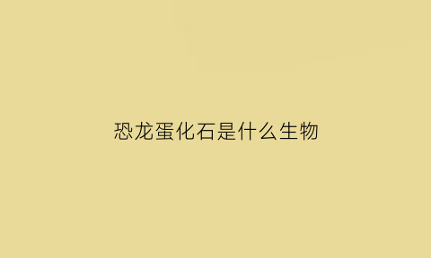恐龙蛋化石是什么生物(恐龙蛋化石是什么生物)