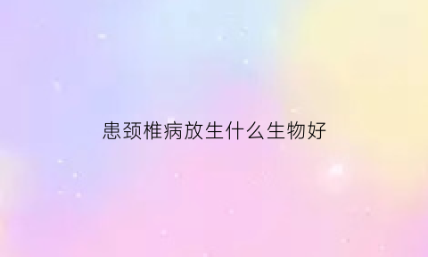 患颈椎病放生什么生物好(颈椎病可以通过放血治疗好吗)