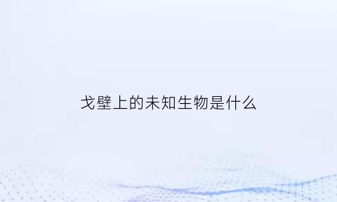 戈壁上的未知生物是什么(戈壁里有什么动物)