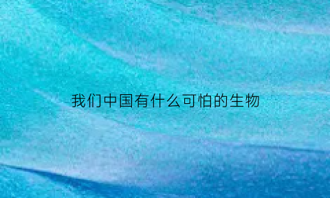 我们中国有什么可怕的生物(中国有什么可怕的东西)
