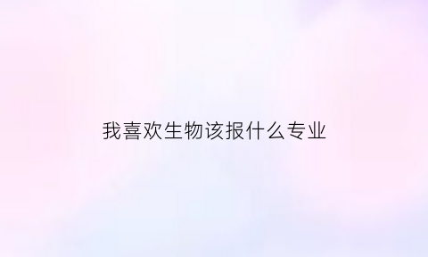 我喜欢生物该报什么专业(喜欢生物学什么专业)