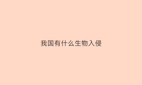 我国有什么生物入侵(我国主要有哪些生物入侵现象)