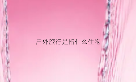 户外旅行是指什么生物(户外旅行是什么意思)