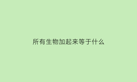 所有生物加起来等于什么(所有生物加起来等于什么意思)