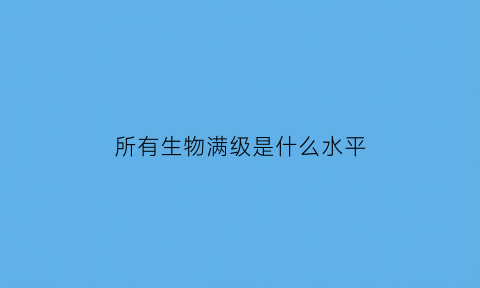 所有生物满级是什么水平(生物等级是什么)