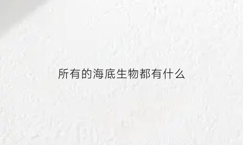 所有的海底生物都有什么(所有的海底生物都有什么)