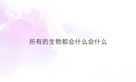 所有的生物都会什么会什么(所有的生物都会什么这是正常现象)