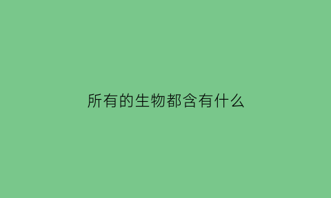 所有的生物都含有什么(所有生物都含有的元素)