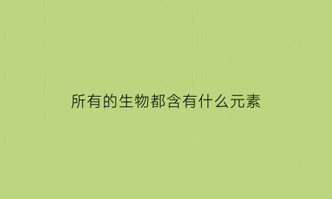 所有的生物都含有什么元素(所有生物都含有核酸吗)
