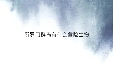 所罗门群岛有什么危险生物(所罗门群岛是怎么形成的)