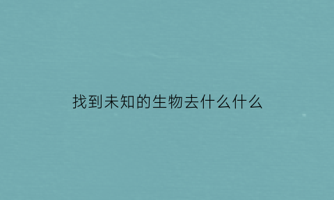 找到未知的生物去什么什么(探索未知的东西)