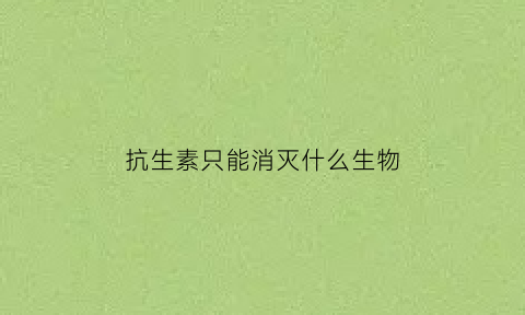 抗生素只能消灭什么生物(抗生素只能消灭什么生物细胞)