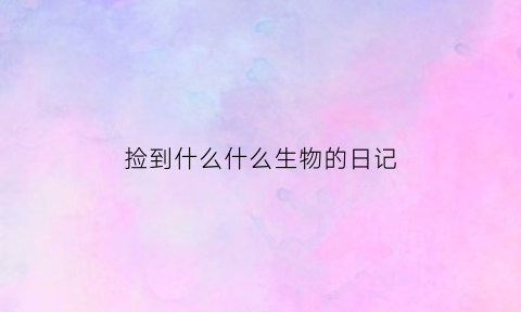 捡到什么什么生物的日记(捡到什么什么生物的日记作文)